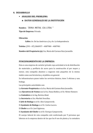 8. DESARROLLO
     ANALISIS DEL PROBLEMA
        DATOS GENERALES DE LA INSTITUCIÓN


    Nombre: “ZONA METAL CIA. LTDA. ”
    Tipo de Empresa: Privada


    Ubicación:
              Calles: Av. De las Américas s/n y Av. La Independencia

    Telefax: (593 – 07) 2860957 – 4087980 – 4087981

    Nombre del Propietario (a): Sra. María del Carmen Ruiz Jaramillo




    FUNCIONAMIENTO DE LA EMPRESA
    Esta es una empresa de carácter privado cuya actividad es la de distribución
    de materiales y perfilaría de acero para la construcción al por mayor y
    menor, esta compañía abastece a negocios más pequeños de la misma
    índole como son ferreterías y al público en general.
    Su infraestructura posee todos los servicios básicos, tiene 3 oficinas y una
    bodega.
    Las principales autoridades son:
    La Gerente-Propietaria es la Sra. María del Carmen Ruiz Jaramillo.
    Los Ejecutivos de Ventas son la Sra. Diana Robles y el Sr. Néstor Romero
    La Contadora es la Ing. Barinia Abad.
    La Secretaria es Sra. Maribel Avecillas.
    El Jefe de Bodega es el Sr. Alex Campoverde.
    El Ayudante de Bodega es el Sr. Carlos Lucero.
    El Chofer es el Sr. José Sigüenza.
    El Ayudante del Chofer es el Sr. Enrique Campoverde.
    El cuerpo laboral de esta compañía está conformado por 9 personas que
    laboran en la empresa dentro de los que los 8 son de planta y la contadora
 