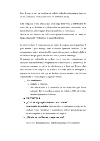 llega 2 veces al mes para realizar su trabajo, todos las personas que laboran
en esta compañía cuentan con todos los beneficios de ley.


Esta compañía es una entidad que se encarga de la venta y distribución de
materiales y perfilaría de acero los cuales son materiales elementales para
la construcción y tienen gran demanda dentro de la comunidad.
Dentro de esta empresa se realizan una gama de actividades las cuales se
las podría dividir y ordenar de la siguiente manera:


La empresa tiene 9 computadoras, de cuales 2 son para uso de gerencia, 3
para ventas, 2 para bodega, usan el sistema operativo Windows XP, el
programa que usa es una aplicación creada por una empresa desarrolladora
de software Abago que es para factura ventas, control de bodega.
El proceso de realización de pedidos en el cual nos enfocaremos es
realizado por los clientes y receptados por la secretaria o la ejecutivo(a) de
ventas, este proceso permite a los clientes que a la hora que lleguen a las
instalaciones de la compañía su material esté listo para ser entregado o
paraqué se lo vayan a entregar en la dirección que deseen, este proceso
actualmente es realizado por la siguiente forma:
    _    Personalmente:
         1. Llegar a la empresa.
         2. Dar información a la secretaria de los materiales que desea
            adquirir, dar su nombre, numero de cedula o RUC, dirección,
            teléfono para emitir la factura.
    PREGUNTAS
    ¿Cuál es el propósito de esta actividad?
        Realización de pedidos: Esta actividad se realiza con el objetivo de
        realizar ventas y distribuir el material para obtener ganancias ya que
        de esto depende el mantenimiento del negocio.
    ¿Dónde se realizan estos procesos?

        El proceso de realización de pedidos se realiza personalmente.
 