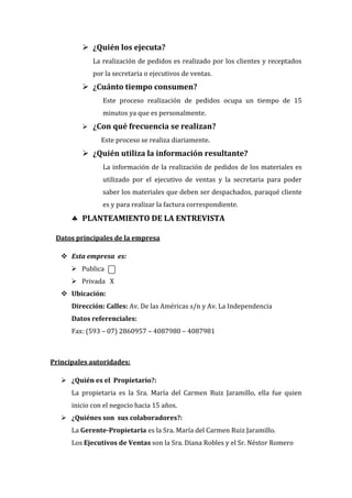  ¿Quién los ejecuta?
             La realización de pedidos es realizado por los clientes y receptados
             por la secretaria o ejecutivos de ventas.
          ¿Cuánto tiempo consumen?
                Este proceso realización de pedidos ocupa un tiempo de 15
                minutos ya que es personalmente.
          ¿Con qué frecuencia se realizan?
                Este proceso se realiza diariamente.
          ¿Quién utiliza la información resultante?
                La información de la realización de pedidos de los materiales es
                utilizado por el ejecutivo de ventas y la secretaria para poder
                saber los materiales que deben ser despachados, paraqué cliente
                es y para realizar la factura correspondiente.
       PLANTEAMIENTO DE LA ENTREVISTA

 Datos principales de la empresa

    Esta empresa es:
       Publica
       Privada X
    Ubicación:
      Dirección: Calles: Av. De las Américas s/n y Av. La Independencia
      Datos referenciales:
      Fax: (593 – 07) 2860957 – 4087980 – 4087981



Principales autoridades:

    ¿Quién es el Propietario?:
      La propietaria es la Sra. María del Carmen Ruiz Jaramillo, ella fue quien
      inicio con el negocio hacia 15 años.
    ¿Quiénes son sus colaboradores?:
      La Gerente-Propietaria es la Sra. María del Carmen Ruiz Jaramillo.
      Los Ejecutivos de Ventas son la Sra. Diana Robles y el Sr. Néstor Romero
 