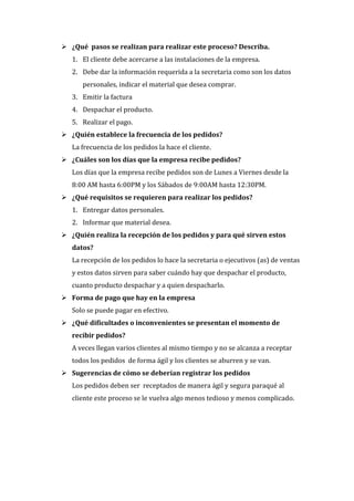  ¿Qué pasos se realizan para realizar este proceso? Describa.
   1. El cliente debe acercarse a las instalaciones de la empresa.
   2. Debe dar la información requerida a la secretaria como son los datos
      personales, indicar el material que desea comprar.
   3. Emitir la factura
   4. Despachar el producto.
   5. Realizar el pago.
 ¿Quién establece la frecuencia de los pedidos?
   La frecuencia de los pedidos la hace el cliente.
 ¿Cuáles son los días que la empresa recibe pedidos?
   Los días que la empresa recibe pedidos son de Lunes a Viernes desde la
   8:00 AM hasta 6:00PM y los Sábados de 9:00AM hasta 12:30PM.
 ¿Qué requisitos se requieren para realizar los pedidos?
   1. Entregar datos personales.
   2. Informar que material desea.
 ¿Quién realiza la recepción de los pedidos y para qué sirven estos
   datos?
   La recepción de los pedidos lo hace la secretaria o ejecutivos (as) de ventas
   y estos datos sirven para saber cuándo hay que despachar el producto,
   cuanto producto despachar y a quien despacharlo.
 Forma de pago que hay en la empresa
   Solo se puede pagar en efectivo.
 ¿Qué dificultades o inconvenientes se presentan el momento de
   recibir pedidos?
   A veces llegan varios clientes al mismo tiempo y no se alcanza a receptar
   todos los pedidos de forma ágil y los clientes se aburren y se van.
 Sugerencias de cómo se deberían registrar los pedidos
   Los pedidos deben ser receptados de manera ágil y segura paraqué al
   cliente este proceso se le vuelva algo menos tedioso y menos complicado.
 
