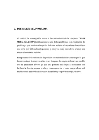 2. DEFINICION DEL PROBLEMA



  Al realizar la investigación sobre el funcionamiento de la compañía “ZONA
  METAL CIA. LTDA” identificamos que uno de los problemas es la realización de
  pedidos ya que no tienen la opción de hacer pedidos vía web lo cual considero
  que sería muy útil realizarlo paraqué la empresa logre extenderse y tener una
  mayor afluencia de pedidos.

  Este proceso de la realización de pedidos son realizados diariamente por lo que
  la secretaria de la empresa al no tener la ayuda de ningún software es posible
  que se produzcan errores ya que una persona está sujeta a distraerse con
  facilidad y de esta manera producir una cadena de errores ya que al ser mal
  receptado un pedido la distribución es errónea y se pierde tiempo y dinero.
 
