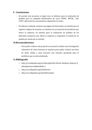 9. Conclusiones
   Al concluir este proyecto se logró crear al software para la realización de
    pedidos para la compañía distribuidora de acero “ZONA METAL CIA.
    LTDA” aplicando los conocimientos adquiridos en clases.

   El software realizado contiene una página de bienvenida, un interfaz para el
     registro y logueo de usuarios, un interfaz con un menú de los productos que
     ofrece la empresa, un interfaz para la realización de pedidos de los
     diferentes productos que oferta la empresa y comprobar el estado de un
     pedido por medio de un interfaz.
10.Recomendaciones
      Para poder realizar este proyecto es necesario realizar una investigación
        exhaustiva de cómo funciona la empresa para poder realizar una base
        de datos sólida, y para buscarle una solución apropiada para el
        problema que se está estudiando.
11.Bibliografía
     o http://es.wikipedia.org/w/index.php?title=Oracle_Database_Express_E
        dition&action=edit&redlink=1
     o http://es.wikipedia.org/wiki/Oracle
     o http://es.wikipedia.org/wiki/JDeveloper
 