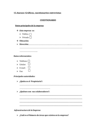 12.Anexos: Gráficos, cuestionarios entrevistas


                                                         CUESTIONARIO

 Datos principales de la empresa

    Esta empresa es:
       Publica
       Privada
    Ubicación:
    Dirección:………………………………………………………………………...………………………
      …………………………………………………………………………………………………………………
      ……………………………….

Datos referenciales:

    Teléfono:
    Celular:
    E-mail :
    Fax:

Principales autoridades:

    ¿Quién es el Propietario?:
      …………………………………………………………………………………………………………………
      ………………………………………………………
    ¿Quiénes son sus colaboradores?:
      ……………………………………..........................................................................................................
      ..............................................................................................................................................................
      ..............................................................................................................................................................
      ..............................................................................................................................................................

Infraestructura de la Empresa

    ¿Cuál es el Número de áreas que existen en la empresa?
 