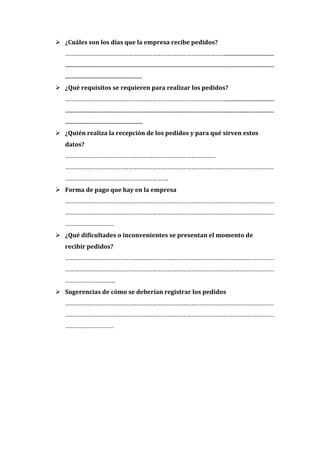  ¿Cuáles son los días que la empresa recibe pedidos?
   ……………………………………………………………………………………….....................................
   ..............................................................................................................................................................
   ..........................................................
 ¿Qué requisitos se requieren para realizar los pedidos?
   ……………………………………………………………………………………….....................................
   ..............................................................................................................................................................
   ...........................................................
 ¿Quién realiza la recepción de los pedidos y para qué sirven estos
   datos?
   …………………………………………………………………………………
   …………………………………………………………………………………………………………………
   ……………………………………………………….
 Forma de pago que hay en la empresa
   …………………………………………………………………………………………………………………
   …………………………………………………………………………………………………………………
   …………………………
 ¿Qué dificultades o inconvenientes se presentan el momento de
   recibir pedidos?
   …………………………………………………………………………………………………………………
   …………………………………………………………………………………………………………………
   ………………………….
 Sugerencias de cómo se deberían registrar los pedidos
   …………………………………………………………………………………………………………………
   …………………………………………………………………………………………………………………
   …………………………
 