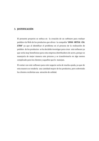 3. JUSTIFICACIÓN



  El presente proyecto se enfoca en la creación de un software para realizar
  pedidos vía Web de los productos que ofrece la compañía “ZONA METAL CIA.
  LTDA” ya que al identificar el problema en el proceso de la realización de
  pedidos de los productos se ha decidido investigar para crear este software ya
  que sería muy beneficioso para esta empresa distribuidora de acero, porque se
  manejaría de mejor manera este proceso y se transformaría en algo menos
  complicado para los clientes y aquellos que lo manejan.

  El contar con este software para este negocio sería de mucha ayuda, ya que de
  esta manera se vendería una cantidad mayor de los productos, pero sobretodo
  los clientes recibirían una atención de calidad.
 