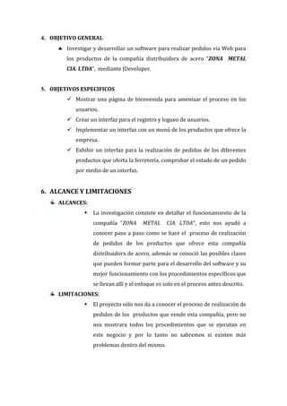 4. OBJETIVO GENERAL
      Investigar y desarrollar un software para realizar pedidos vía Web para
        los productos de la compañía distribuidora de acero “ZONA METAL
        CIA. LTDA”, mediante JDeveloper.


5. OBJETIVOS ESPECIFICOS
         Mostrar una página de bienvenida para amenizar el proceso en los
           usuarios.
         Crear un interfaz para el registro y logueo de usuarios.
         Implementar un interfaz con un menú de los productos que ofrece la
           empresa.
         Exhibir un interfaz para la realización de pedidos de los diferentes
           productos que oferta la ferretería, comprobar el estado de un pedido
           por medio de un interfaz.


6. ALCANCE Y LIMITACIONES
     ALCANCES:
                  La investigación consiste en detallar el funcionamiento de la
                   compañía “ZONA       METAL     CIA. LTDA”, esto nos ayudó a
                   conocer paso a paso como se hace el proceso de realización
                   de pedidos de los productos que ofrece esta compañía
                   distribuidora de acero, además se conoció las posibles clases
                   que pueden formar parte para el desarrollo del software y su
                   mejor funcionamiento con los procedimientos específicos que
                   se llevan allí y el enfoque es solo en el proceso antes descrito.
     LIMITACIONES:
                  El proyecto sólo nos da a conocer el proceso de realización de
                   pedidos de los productos que vende esta compañía, pero no
                   nos mostrara todos los procedimientos que se ejecutan en
                   este negocio y por lo tanto no sabremos si existen más
                   problemas dentro del mismo.
 