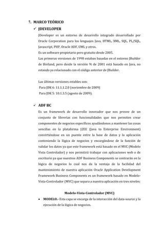 7. MARCO TEÓRICO
   JDEVELOPER
    JDeveloper es un entorno de desarrollo integrado desarrollado por
    Oracle Corporation para los lenguajes Java, HTML, XML, SQL, PL/SQL,
    Javascript, PHP, Oracle ADF, UML y otros.
    Es un software propietario pero gratuito desde 2005.
    Las primeras versiones de 1998 estaban basadas en el entorno JBuilder
    de Borland, pero desde la versión 9i de 2001 está basado en Java, no
    estando ya relacionado con el código anterior de JBuilder.


    Las últimas versiones estables son:
    Para JDK 6: 11.1.1.2.0 (noviembre de 2009)
    Para JDK 5: 10.1.3.5 (agosto de 2009).


   ADF BC
    Es un framework de desarrollo innovador que nos provee de un
    conjunto de librerías con funcionalidades que nos permiten crear
    componentes de negocios específicos ayudándonos a mantener las cosas
    sencillas en la plataforma J2EE (Java to Enterprise Environment)
    convirtiéndose en un puente entre la base de datos y la aplicación
    conteniendo la lógica de negocios y encargándose de la función de
    validar los datos ya que este framework está basado en el MVC (Modelo
    Vista Controlador) y nos permitirá trabajar con aplicaciones web o de
    escritorio ya que nuestros ADF Business Components se centrarán en la
    lógica de negocios lo cual nos da la ventaja de la facilidad del
    mantenimiento de nuestra aplicación Oracle Application Development
    Framework Business Components es un framework basado en Modelo-
    Vista-Controlador (MVC) que separa a nuestra aplicación en tres niveles:


                       Modelo-Vista-Controlador (MVC)
       MODELO.- Esta capa se encarga de la interacción del data-source y la
        ejecución de la lógica de negocios.
 