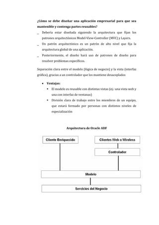 ¿Cómo se debe diseñar una aplicación empresarial para que sea
mantenible y contenga partes reusables?
_   Debería estar diseñada siguiendo la arquitectura que fijan los
    patrones arquitectónicos Model-View-Controller (MVC) y Layers.
_   Un patrón arquitectónico es un patrón de alto nivel que fija la
    arquitectura global de una aplicación.
_   Posteriormente, el diseño hará uso de patrones de diseño para
    resolver problemas específicos.

Separación clara entre el modelo (lógica de negocio) y la vista (interfaz
gráfica), gracias a un controlador que los mantiene desacoplados

       Ventajas:
           El modelo es reusable con distintas vistas (ej.: una vista web y
            una con interfaz de ventanas)
           División clara de trabajo entre los miembros de un equipo,
            que estará formado por personas con distintos niveles de
            especialización




                       Arquitectura de Oracle ADF
 