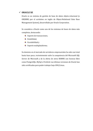  ORACLE XE
  Oracle es un sistema de gestión de base de datos objeto-relacional (o
  ORDBMS por el acrónimo en inglés de Object-Relational Data Base
  Management System), desarrollado por Oracle Corporation.


  Se considera a Oracle como uno de los sistemas de bases de datos más
  completos, destacando:
        Soporte de transacciones,
        Estabilidad,
        Escalabilidad y
        Soporte multiplataforma.


  Su dominio en el mercado de servidores empresariales ha sido casi total
  hasta hace poco, recientemente sufre la competencia del Microsoft SQL
  Server de Microsoft y de la oferta de otros RDBMS con licencia libre
  como PostgreSQL, MySql o Firebird. Las últimas versiones de Oracle han
  sido certificadas para poder trabajar bajo GNU/Linux.
 