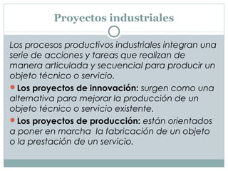 Proyectos industriales
Los procesos productivos industriales integran una
serie de acciones y tareas que realizan de
manera articulada y secuencial para producir un
objeto técnico o servicio.
Los proyectos de innovación: surgen como una
alternativa para mejorar la producción de un
objeto técnico o servicio existente.
Los proyectos de producción: están orientados
a poner en marcha la fabricación de un objeto
o la prestación de un servicio.
 