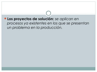 Los proyectos de solución: se aplican en
procesos ya existentes en los que se presentan
un problema en la producción.
 