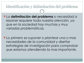 Identificación y delimitación del problema
La delimitación del problema o necesidad a
resolver requiere toda nuestra atención, ya
que en la sociedad hay muchas y muy
variadas problemáticas.
Lo primero es suponer o plantear una o mas
necesidades de la comunidad y diseñar
estrategias de investigación para comprobar
que estamos atendiendo la mas importante.
 