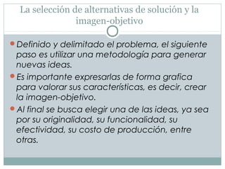 La selección de alternativas de solución y la
imagen-objetivo
Definido y delimitado el problema, el siguiente
paso es utilizar una metodología para generar
nuevas ideas.
Es importante expresarlas de forma grafica
para valorar sus características, es decir, crear
la imagen-objetivo.
Al final se busca elegir una de las ideas, ya sea
por su originalidad, su funcionalidad, su
efectividad, su costo de producción, entre
otras.
 
