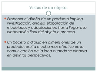 Vistas de un objeto.
Proponer el diseño de un producto implica
investigación, análisis, elaboración de
modelados y adaptaciones, hasta llegar a la
elaboración final del objeto o proceso.
Un boceto o dibujo en dimensiones de un
producto resulta mucha mas efectivo en la
comunicación de la idea cuando se elabora
en distintas perspectivas.
 