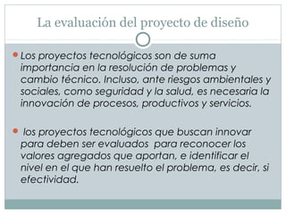 La evaluación del proyecto de diseño
Los proyectos tecnológicos son de suma
importancia en la resolución de problemas y
cambio técnico. Incluso, ante riesgos ambientales y
sociales, como seguridad y la salud, es necesaria la
innovación de procesos, productivos y servicios.
 los proyectos tecnológicos que buscan innovar
para deben ser evaluados para reconocer los
valores agregados que aportan, e identificar el
nivel en el que han resuelto el problema, es decir, si
efectividad.
 