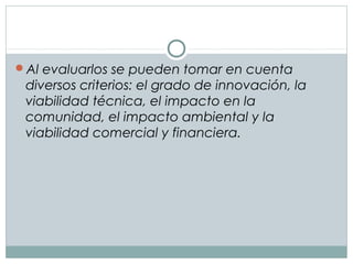 Al evaluarlos se pueden tomar en cuenta
diversos criterios: el grado de innovación, la
viabilidad técnica, el impacto en la
comunidad, el impacto ambiental y la
viabilidad comercial y financiera.
 