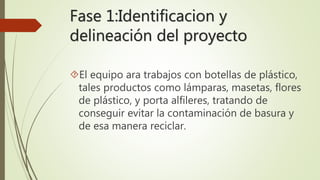 Fase 1:Identificacion y 
delineación del proyecto 
El equipo ara trabajos con botellas de plástico, 
tales productos como lámparas, masetas, flores 
de plástico, y porta alfileres, tratando de 
conseguir evitar la contaminación de basura y 
de esa manera reciclar. 
 