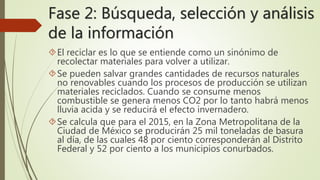 Fase 2: Búsqueda, selección y análisis 
de la información 
El reciclar es lo que se entiende como un sinónimo de 
recolectar materiales para volver a utilizar. 
Se pueden salvar grandes cantidades de recursos naturales 
no renovables cuando los procesos de producción se utilizan 
materiales reciclados. Cuando se consume menos 
combustible se genera menos CO2 por lo tanto habrá menos 
lluvia acida y se reducirá el efecto invernadero. 
Se calcula que para el 2015, en la Zona Metropolitana de la 
Ciudad de México se producirán 25 mil toneladas de basura 
al día, de las cuales 48 por ciento corresponderán al Distrito 
Federal y 52 por ciento a los municipios conurbados. 
 