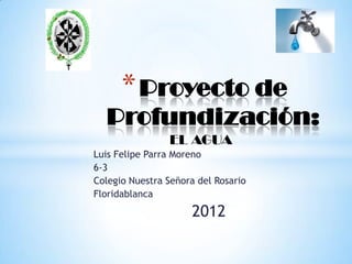 * Proyecto de
  Profundización:
                EL AGUA
Luis Felipe Parra Moreno
6-3
Colegio Nuestra Señora del Rosario
Floridablanca
                     2012
 