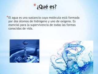 * ¿Qué es?
* El agua es una sustancia cuya molécula está formada
 por dos átomos de hidrógeno y uno de oxígeno. Es
 esencial para la supervivencia de todas las formas
 conocidas de vida.
 