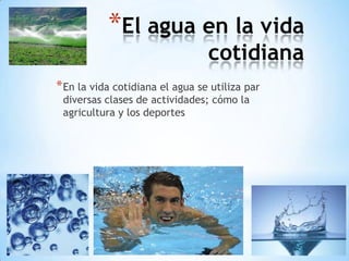 *El agua en la vida
                                 cotidiana
* En la vida cotidiana el agua se utiliza par
 diversas clases de actividades; cómo la
 agricultura y los deportes
 