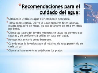 * Recomendaciones para el
                            cuidado del agua:
* Solamente utiliza el agua estrictamente necesaria.
* Toma baños cortos. Cierra la llave mientras te enjabonas.
  Instala regadera de mano, ya que se ahorra de 10 a 19 litros
  por baño.
* Cierra las llaves del lavabo mientras te lavas los dientes o te
  rasuras y de preferencia utiliza un vaso con agua.
* No uses el sanitario como basurero.
* Cuando uses la lavadora pon el máximo de ropa permitido en
  cada carga.
* Cierra la llave mientras enjabonas los platos.
 