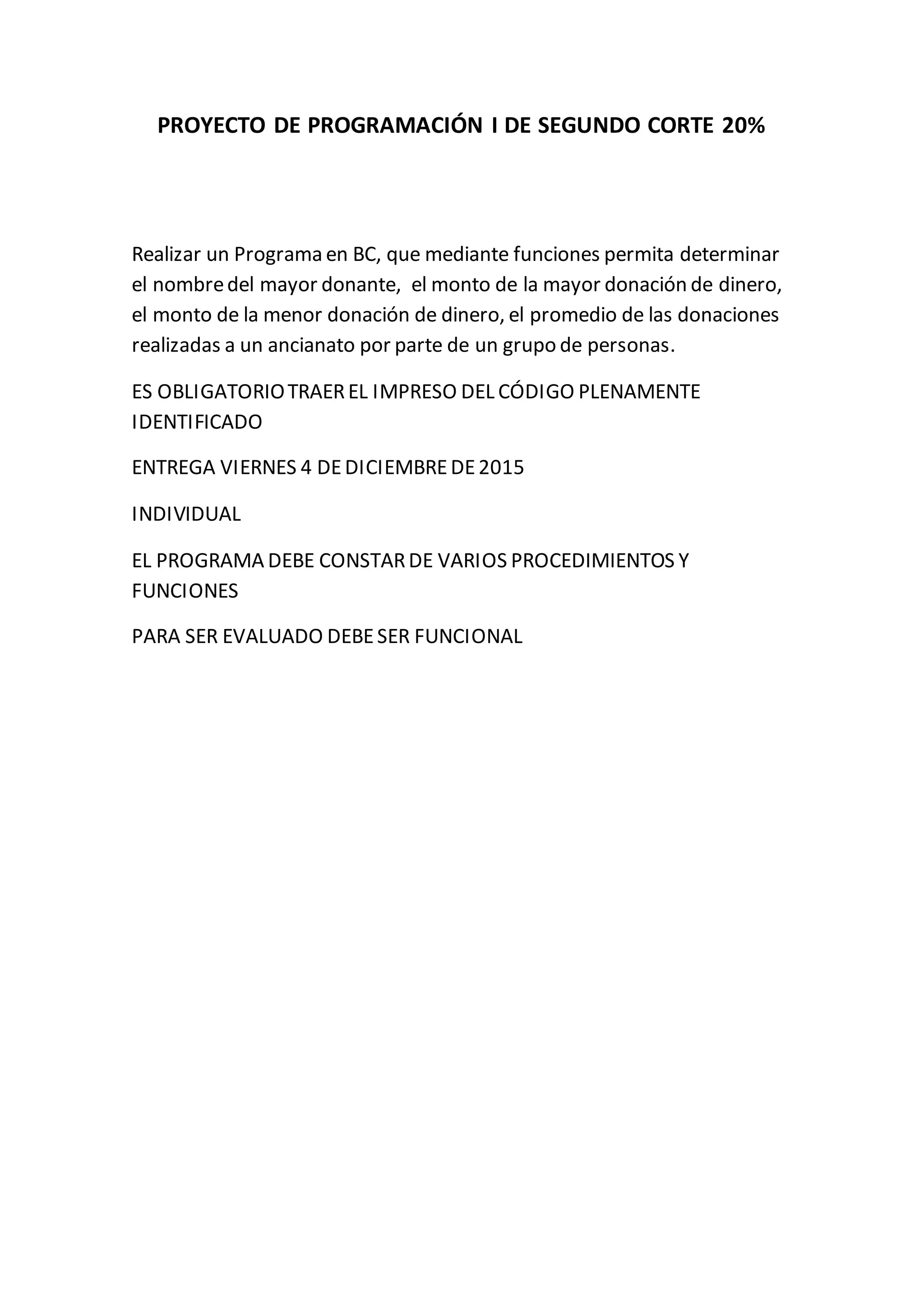 PROYECTO DE PROGRAMACIÓN I DE SEGUNDO CORTE 20%
Realizar un Programa en BC, que mediante funciones permita determinar
el nombredel mayor donante, el monto de la mayor donación de dinero,
el monto de la menor donación de dinero, el promedio de las donaciones
realizadas a un ancianato por parte de un grupo de personas.
ES OBLIGATORIOTRAEREL IMPRESO DEL CÓDIGO PLENAMENTE
IDENTIFICADO
ENTREGA VIERNES 4 DEDICIEMBREDE2015
INDIVIDUAL
EL PROGRAMA DEBE CONSTARDE VARIOS PROCEDIMIENTOS Y
FUNCIONES
PARA SER EVALUADO DEBESER FUNCIONAL