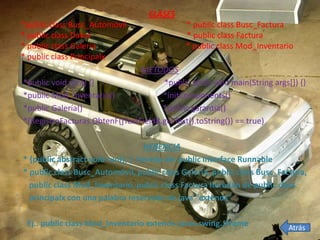 CLASES
*public class Busc_Automóvil                  * public class Busc_Factura
* public class Datos                          * public class Factura
* public class Galería                        * public class Mod_Inventario
* public class Principalx
                                METODOS
*public void run() {}                 *public static void main(String args[]) {}
*public Mod_Inventario()              *initComponents()
*public Galería()                     *public garantía()
*(RegistroFacturas.ObtenF(jTextField8.getText().toString()) == true)

                                  HERENCIA
* {public abstract void run(); } hereda de: public interface Runnable
* public class Busc_Automóvil, public class Galería, public class Busc_Factura,
  public class Mod_Inventario, public class Factura heredan de public class
  principalx con una palabra reservada de java “extends”

 Ej.: public class Mod_Inventario extends javax.swing.JFrame               Atrás
 
