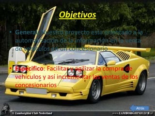 Objetivos
• General: Nuestro proyecto esta orientado a la
  automatización de la información en la venta
  de vehículos en un concesionario

• Especifico: Facilitar y agilizar la compra de
  vehículos y así incrementar las ventas de los
  concesionarios


                                              Atrás
 