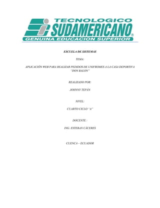 ESCUELA DE SISTEMAS

                               TEMA:

APLICACIÓN WEB PARA REALIZAR PEDIDOS DE UNIFROMES A LA CASA DEPORTIVA
                             “DON BALON”


                           REALIZADO POR:

                            JOHNNY TEPÁN


                               NIVEL:

                          CUARTO CICLO “A”


                             DOCENTE :

                        ING. ESTEBAN CÁCERES




                         CUENCA – ECUADOR
 