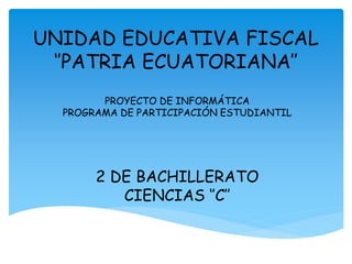 UNIDAD EDUCATIVA FISCAL
‘’PATRIA ECUATORIANA’’
PROYECTO DE INFORMÁTICA
PROGRAMA DE PARTICIPACIÓN ESTUDIANTIL
2 DE BACHILLERATO
CIENCIAS ‘’C’’
 