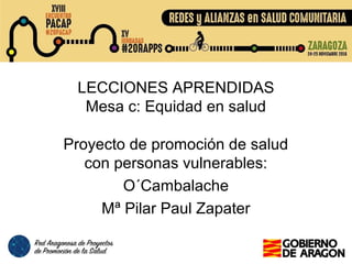 LECCIONES APRENDIDAS
Mesa c: Equidad en salud
Proyecto de promoción de salud
con personas vulnerables:
O´Cambalache
Mª Pilar Paul Zapater
 
