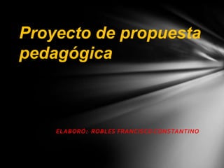 Proyecto de propuesta
pedagógica



    ELABORÓ: ROBLES FRANCISCO CONSTANTINO
 
