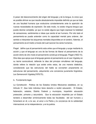 A pesar del desconocimiento del origen del lenguaje y de la lengua, lo único que
es posible afirmar es que resulta absolutamente imposible definirlo ya que se trata
de una facultad humana que evoluciona constantemente ante la aparición de
nuevas necesidades de expresión. De este modo, no existe ninguna lengua que
pueda decirse completa, ya que no existe alguna que logre expresar la totalidad
de sensaciones, sentimientos e ideas que siente el ser humano. Por otro lado el
pensamiento se puede entender como la capacidad mental para ordenar, dar
sentido e interpretar los esquemas mentales disponibles en el cerebro. Además, el
pensamiento es el medio a través del cual razonan los seres humanos.

Piaget define que el pensamiento esta antes que el lenguaje y surge mediante la
acción y que el lenguaje es una de las formas de liberar el pensamiento de la
acción dicho de otro modo el pensamiento construye el lenguaje. Piaget (1952:15).
Otra idea que apoya que el lenguaje genera el pensamiento es el ruso Vigotsky en
su teoría sociocultural, defiende la idea del principio simultáneo del lenguaje,
donde refiere la relación que existe entre estos, de una manera dialéctica,
considerando que las estructuras del habla se convierten propiamente en
estructuras del pensamiento, adquiriendo una conciencia puramente lingüística.
Lev Semenovich Vigotsky(1978:75).


b. Fundamento legal.

La Constitución    Política de los Estados Unidos Mexicanos establece, en su
Artículo 3°, Que todo individuo tiene derecho a recibir educación.           El Estado,
federación,   estados,   Distrito   Federal   y   municipios,   impartirán   educación
preescolar, primaria y secundaria.      Que la educación impartida por el Estado
tenderá a desarrollar armónicamente todas las facultades           del ser humano y
fomentará en él, a la vez, el amor a la Patria y la conciencia de la solidaridad
internacional, en la independencia y en la justicia.
 