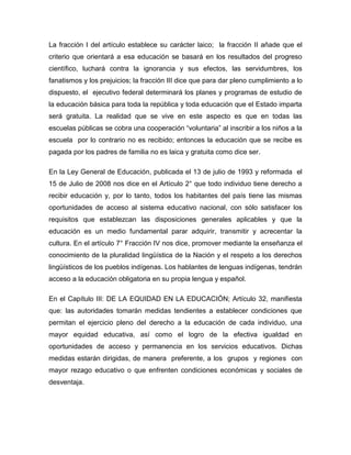 La fracción I del artículo establece su carácter laico; la fracción II añade que el
criterio que orientará a esa educación se basará en los resultados del progreso
científico, luchará contra la ignorancia y sus efectos, las servidumbres, los
fanatismos y los prejuicios; la fracción III dice que para dar pleno cumplimiento a lo
dispuesto, el ejecutivo federal determinará los planes y programas de estudio de
la educación básica para toda la república y toda educación que el Estado imparta
será gratuita. La realidad que se vive en este aspecto es que en todas las
escuelas públicas se cobra una cooperación “voluntaria” al inscribir a los niños a la
escuela por lo contrario no es recibido; entonces la educación que se recibe es
pagada por los padres de familia no es laica y gratuita como dice ser.

En la Ley General de Educación, publicada el 13 de julio de 1993 y reformada el
15 de Julio de 2008 nos dice en el Artículo 2° que todo individuo tiene derecho a
recibir educación y, por lo tanto, todos los habitantes del país tiene las mismas
oportunidades de acceso al sistema educativo nacional, con sólo satisfacer los
requisitos que establezcan las disposiciones generales aplicables y que la
educación es un medio fundamental parar adquirir, transmitir y acrecentar la
cultura. En el artículo 7° Fracción IV nos dice, promover mediante la enseñanza el
conocimiento de la pluralidad lingüística de la Nación y el respeto a los derechos
lingüísticos de los pueblos indígenas. Los hablantes de lenguas indígenas, tendrán
acceso a la educación obligatoria en su propia lengua y español.

En el Capítulo III: DE LA EQUIDAD EN LA EDUCACIÓN; Artículo 32, manifiesta
que: las autoridades tomarán medidas tendientes a establecer condiciones que
permitan el ejercicio pleno del derecho a la educación de cada individuo, una
mayor equidad educativa, así como el logro de la efectiva igualdad en
oportunidades de acceso y permanencia en los servicios educativos. Dichas
medidas estarán dirigidas, de manera preferente, a los grupos y regiones con
mayor rezago educativo o que enfrenten condiciones económicas y sociales de
desventaja.
 