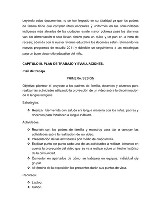 Leyendo estos documentos no se han logrado en su totalidad ya que los padres
de familia tiene que comprar útiles escolares y uniformes en las comunidades
indígenas más alejadas de las ciudades existe mayor pobreza pues los alumnos
van sin alimentación o solo llevan dinero para un dulce y un pan en la hora de
receso; además con la nueva reforma educativa los docentes están retomando los
nuevos programas de estudio 2011 y dándole un seguimiento a las estrategias
para un buen desarrollo educativo del niño.


CAPITULO III. PLAN DE TRABAJO Y EVALUACIONES.

Plan de trabajo

                                PRIMERA SESIÓN

Objetivo: plantear el proyecto a los padres de familia, docentes y alumnos para
realizar las actividades utilizando la proyección de un video sobre la discriminación
de la lengua indígena.

Estrategias:

    Realizar bienvenida con saludo en lengua materna con los niños, padres y
     docentes para fortalecer la lengua náhuatl.

Actividades:

    Reunión con los padres de familia y maestros para dar a conocer las
     actividades sobre la realización de un video.
    Presentación de las actividades por medio de diapositivas.
    Explicar punto por punto cada una de las actividades a realizar tomando en
     cuenta la proyección del video que se va a realizar sobre un hecho histórico
     de la comunidad.
    Comentar en apartados de cómo se trabajara en equipos, individual o/y
     grupal.
    Al término de la exposición los presentes darán sus puntos de vista.

Recursos:

    Laptop.
    Cañón.
 