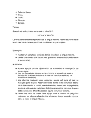   Salón de clases.
      Mesa.
      Gises.
      Pizarrón.
      Bancas.

Tiempo:

Se realizará en la primera semana de octubre 2012.

                              SEGUNDA SESIÓN

Objetivo: comprender la importancia de la lengua materna y como se puede llevar
a cabo por medio de la proyección de un video en lengua indígena.



Estrategias:

    Realizar un ejemplo de entrevista dentro del aula en la lengua materna.
    Utilizar una cámara o un celular para grabar una entrevista con personas de
     la tercera edad.

Actividades:

    Formar equipos para la organización de actividades e investigación del
     tema a tratar.
    Una vez formado los equipos se da a conocer el tema el cual se va a
     trabajar (La vida intercomunitaria, la relación con otros pueblos y los
     testimonios históricos).
    Los alumnos realizaran unas preguntas acerca del tema el cual se
     manejara para después hacer entrevistas dentro de la comunidad acerca
     de la apreciación a la cultura y el reforzamiento de ella para no dejarla que
     se pierda utilizando los materiales didácticos adecuados, para que después
     cada equipo visite diferentes casas o alguna comunidad cercana.
    Dentro del salón de clases cada equipo dará a conocer las preguntas
     realizadas por ellos para la entrevista, al mismos tiempo se dará a conocer
     como la harán el lengua indígena.
 
