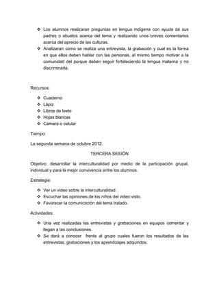  Los alumnos realizaran preguntas en lengua indígena con ayuda de sus
     padres o abuelos acerca del tema y realizando unos breves comentarios
     acerca del aprecio de las culturas.
    Analizaran como se realiza una entrevista, la grabación y cual es la forma
     en que ellos deben hablar con las personas, al mismo tiempo motivar a la
     comunidad del porque deben seguir fortaleciendo la lengua materna y no
     discriminarla.



Recursos:

    Cuaderno
      Lápiz
      Libros de texto
      Hojas blancas
      Cámara o celular

Tiempo:

La segunda semana de octubre 2012.

                              TERCERA SESIÓN

Objetivo: desarrollar la interculturalidad por medio de la participación grupal,
individual y para la mejor convivencia entre los alumnos.

Estrategia:

    Ver un video sobre la interculturalidad.
    Escuchar las opiniones de los niños del video visto.
    Favorecer la comunicación del tema tratado.

Actividades:

    Una vez realizadas las entrevistas y grabaciones en equipos comentar y
     llegan a las conclusiones.
    Se dará a conocer frente al grupo cuales fueron los resultados de las
     entrevistas, grabaciones y los aprendizajes adquiridos.
 