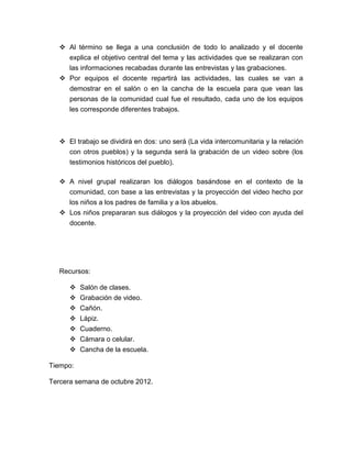  Al término se llega a una conclusión de todo lo analizado y el docente
     explica el objetivo central del tema y las actividades que se realizaran con
     las informaciones recabadas durante las entrevistas y las grabaciones.
    Por equipos el docente repartirá las actividades, las cuales se van a
     demostrar en el salón o en la cancha de la escuela para que vean las
     personas de la comunidad cual fue el resultado, cada uno de los equipos
     les corresponde diferentes trabajos.



    El trabajo se dividirá en dos: uno será (La vida intercomunitaria y la relación
      con otros pueblos) y la segunda será la grabación de un video sobre (los
      testimonios históricos del pueblo).

    A nivel grupal realizaran los diálogos basándose en el contexto de la
     comunidad, con base a las entrevistas y la proyección del video hecho por
     los niños a los padres de familia y a los abuelos.
    Los niños prepararan sus diálogos y la proyección del video con ayuda del
     docente.




   Recursos:

         Salón de clases.
         Grabación de video.
         Cañón.
         Lápiz.
         Cuaderno.
       Cámara o celular.
       Cancha de la escuela.

Tiempo:

Tercera semana de octubre 2012.
 
