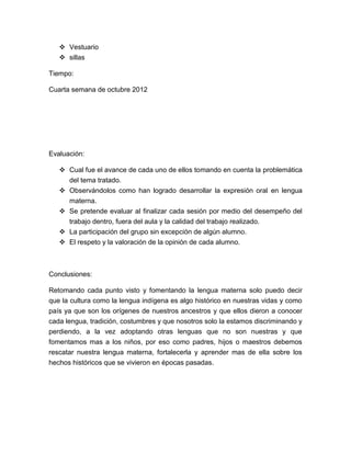  Vestuario
    sillas

Tiempo:

Cuarta semana de octubre 2012




Evaluación:

    Cual fue el avance de cada uno de ellos tomando en cuenta la problemática
     del tema tratado.
    Observándolos como han logrado desarrollar la expresión oral en lengua
     materna.
    Se pretende evaluar al finalizar cada sesión por medio del desempeño del
     trabajo dentro, fuera del aula y la calidad del trabajo realizado.
    La participación del grupo sin excepción de algún alumno.
    El respeto y la valoración de la opinión de cada alumno.



Conclusiones:

Retomando cada punto visto y fomentando la lengua materna solo puedo decir
que la cultura como la lengua indígena es algo histórico en nuestras vidas y como
país ya que son los orígenes de nuestros ancestros y que ellos dieron a conocer
cada lengua, tradición, costumbres y que nosotros solo la estamos discriminando y
perdiendo, a la vez adoptando otras lenguas que no son nuestras y que
fomentamos mas a los niños, por eso como padres, hijos o maestros debemos
rescatar nuestra lengua materna, fortalecerla y aprender mas de ella sobre los
hechos históricos que se vivieron en épocas pasadas.
 