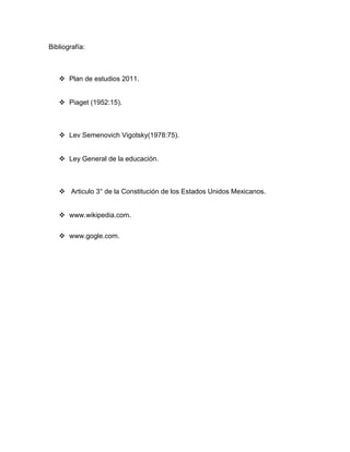 Bibliografía:



    Plan de estudios 2011.


    Piaget (1952:15).



    Lev Semenovich Vigotsky(1978:75).


    Ley General de la educación.



    Articulo 3° de la Constitución de los Estados Unidos Mexicanos.


    www.wikipedia.com.


    www.gogle.com.
 