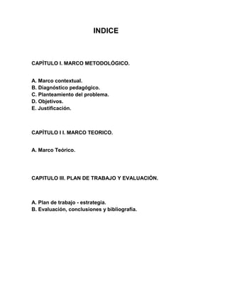 INDICE



CAPÍTULO I. MARCO METODOLÓGICO.


A. Marco contextual.
B. Diagnóstico pedagógico.
C. Planteamiento del problema.
D. Objetivos.
E. Justificación.



CAPÍTULO I I. MARCO TEORICO.


A. Marco Teórico.




CAPITULO III. PLAN DE TRABAJO Y EVALUACIÓN.



A. Plan de trabajo - estrategia.
B. Evaluación, conclusiones y bibliografía.
 