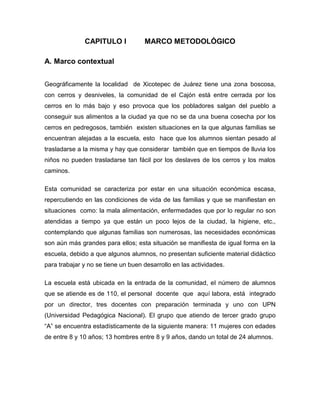 CAPITULO I            MARCO METODOLÓGICO

A. Marco contextual


Geográficamente la localidad de Xicotepec de Juárez tiene una zona boscosa,
con cerros y desniveles, la comunidad de el Cajón está entre cerrada por los
cerros en lo más bajo y eso provoca que los pobladores salgan del pueblo a
conseguir sus alimentos a la ciudad ya que no se da una buena cosecha por los
cerros en pedregosos, también existen situaciones en la que algunas familias se
encuentran alejadas a la escuela, esto hace que los alumnos sientan pesado al
trasladarse a la misma y hay que considerar también que en tiempos de lluvia los
niños no pueden trasladarse tan fácil por los deslaves de los cerros y los malos
caminos.

Esta comunidad se caracteriza por estar en una situación económica escasa,
repercutiendo en las condiciones de vida de las familias y que se manifiestan en
situaciones como: la mala alimentación, enfermedades que por lo regular no son
atendidas a tiempo ya que están un poco lejos de la ciudad, la higiene, etc.,
contemplando que algunas familias son numerosas, las necesidades económicas
son aún más grandes para ellos; esta situación se manifiesta de igual forma en la
escuela, debido a que algunos alumnos, no presentan suficiente material didáctico
para trabajar y no se tiene un buen desarrollo en las actividades.

La escuela está ubicada en la entrada de la comunidad, el número de alumnos
que se atiende es de 110, el personal docente que aquí labora, está integrado
por un director, tres docentes con preparación terminada y uno con UPN
(Universidad Pedagógica Nacional). El grupo que atiendo de tercer grado grupo
“A” se encuentra estadísticamente de la siguiente manera: 11 mujeres con edades
de entre 8 y 10 años; 13 hombres entre 8 y 9 años, dando un total de 24 alumnos.
 