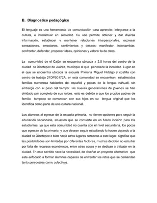 B. Diagnostico pedagógico

El lenguaje es una herramienta de comunicación para aprender, integrarse a la
cultura, e interactuar en sociedad. Su uso permite obtener y dar diversa
información,   establecer   y   mantener   relaciones   interpersonales,   expresar
sensaciones, emociones, sentimientos y deseos; manifestar, intercambiar,
confrontar, defender, proponer ideas, opiniones y valorar la de otros.


La comunidad de el Cajón se encuentra ubicada a 2.5 horas del centro de la
ciudad de Xicotepec de Juárez, municipio al que pertenece la localidad. Lugar en
el que se encuentra ubicada la escuela Primaria Miguel Hidalgo y costilla con
centro de trabajo 21DPB0172A, en esta comunidad se encuentran establecidas
familias numerosa hablantes del español y pocas de la lengua náhuatl, sin
embargo con el paso del tiempo las nuevas generaciones de jóvenes se han
olvidado por completo de sus raíces, esto es debido a que los propios padres de
familia   tampoco se comunican con sus hijos en su         lengua original que los
identifica como parte de una cultura nacional.


Los alumnos al egresar de la escuela primaria, no tienen opciones para seguir la
educación secundaria, situación que se convierte en un futuro incierto para los
estudiantes, ya que esta comunidad no cuenta con el nivel secundaria, los pocos
que egresan de la primaria y que desean seguir estudiando lo hacen viajando a la
ciudad de Xicotepec o bien hacia otros lugares cercanos a este lugar, significa que
las posibilidades son limitadas por diferentes factores, muchos deciden no estudiar
por falta de recursos económicos, entre otras cosas y se dedican a trabajar en la
ciudad. En este sentido nace la necesidad, de diseñar un proyecto alternativo que
este enfocado a formar alumnos capaces de enfrentar los retos que se demandan
tanto personales como colectivos.
 