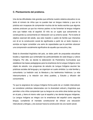 C. Planteamiento del problema.


Una de las dificultades más grandes que enfrenta nuestro sistema educativo no es
tanto el número de niños que no pueden leer en lengua materna y que en la
práctica son incapaces de comprender muchos de los textos escritos que algunos
autores producen ya que los mismos padres no les fomentan la lengua indígena
sino que hablan más el español. El niño es un sujeto que activamente va
construyendo su conocimiento en interacción con su entorno social. Por lo tanto el
objetivo esencial del adulto, sea este maestro o padre de familia que interactúa
con él en la construcción social de significados a partir de un texto impreso o
sonidos es lograr consolidar una serie de capacidades que le permitan alcanzar
una comprensión socialmente significativa de aquello que escuche y lea.


Dada la diversidad lingüística del país, se debe partir de propuestas educativas
locales y regionales que contemplen las particularidades de cada lengua y cultura
indígena. Por ello, se decide la elaboración de Parámetros Curriculares que
establecen las bases pedagógicas para la enseñanza de la Lengua Indígena como
objeto de estudio. Los programas de estudio de Lengua Indígena asumen las
prácticas sociales del lenguaje y se organizan en cuatro ámbitos: La vida familiar y
comunitaria; La tradición oral, la literatura y los testimonios históricos; La vida
intercomunitaria y la relación con otros pueblos, y Estudio y difusión del
conocimiento.


Ya que la asignatura de Lengua Indígena forma parte de un modelo intercultural,
se consideran prácticas relacionadas con la diversidad cultural y lingüística que
permiten a los niños comprender que su lengua es una entre otras tantas que hay
en el país, y tiene el mismo valor que el español y las demás lenguas indígenas.
La Lengua Indígena se integra con la enseñanza del español como segunda
lengua, cumpliendo el mandato constitucional de ofrecer una educación
intercultural y bilingüe, y de avanzar hacia la construcción de una nación plural.
 