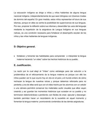 La educación indígena se dirige a niñas y niños hablantes de alguna lengua
nacional indígena, independientemente de que sean bilingües con diversos niveles
de dominio del español. En gran medida, estos niños representan el futuro de sus
idiomas, porque en ellos se centra la posibilidad de supervivencia de sus lenguas.
Por eso, propiciar la reflexión sobre sus idiomas y desarrollar los usos del lenguaje
mediante la impartición de la asignatura de Lengua Indígena en sus lenguas
nativas, es una condición necesaria para fortalecer el desempeño escolar de los
niños y las niñas hablantes de lenguas indígenas.




D. Objetivo general.



   fortalecer y fomentar las habilidades para comprender e interpretar la lengua
   materna haciendo “un video” sobre los hechos históricos de su pueblo.


E. Justificación.

La razón por la cual elegí el “Video” como estrategia para dar solución a la
problemática de el reforzamiento de la lengua materna es porque con ello los
niños pueden ver lo que ocurre hoy en día en el país y el mundo entero de cómo
rechazan la lengua de nuestras raíces y porque debemos reforzarla para no
perderla y una de ellas será que con el video hecho por los alumnos con un celular
o una cámara permitirá conservar los materiales audio visuales que ellos vayan
creando y así guardar los momentos históricos que sucedan en su pueblo y no
terminaran deteriorándose o perdiendo; son fáciles de crear, ejecutar y descargar;
también permiten hacer un recordatorio de lo sucedido en aquel momento y
fomentan la lengua materna promoviendo contenidos de las demás asignaturas.
 