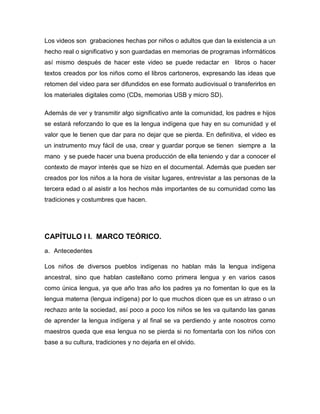 Los videos son grabaciones hechas por niños o adultos que dan la existencia a un
hecho real o significativo y son guardadas en memorias de programas informáticos
así mismo después de hacer este video se puede redactar en libros o hacer
textos creados por los niños como el libros cartoneros, expresando las ideas que
retomen del video para ser difundidos en ese formato audiovisual o transferirlos en
los materiales digitales como (CDs, memorias USB y micro SD).

Además de ver y transmitir algo significativo ante la comunidad, los padres e hijos
se estará reforzando lo que es la lengua indígena que hay en su comunidad y el
valor que le tienen que dar para no dejar que se pierda. En definitiva, el video es
un instrumento muy fácil de usa, crear y guardar porque se tienen siempre a la
mano y se puede hacer una buena producción de ella teniendo y dar a conocer el
contexto de mayor interés que se hizo en el documental. Además que pueden ser
creados por los niños a la hora de visitar lugares, entrevistar a las personas de la
tercera edad o al asistir a los hechos más importantes de su comunidad como las
tradiciones y costumbres que hacen.




CAPÍTULO I I. MARCO TEÓRICO.
a. Antecedentes

Los niños de diversos pueblos indígenas no hablan más la lengua indígena
ancestral, sino que hablan castellano como primera lengua y en varios casos
como única lengua, ya que año tras año los padres ya no fomentan lo que es la
lengua materna (lengua indígena) por lo que muchos dicen que es un atraso o un
rechazo ante la sociedad, así poco a poco los niños se les va quitando las ganas
de aprender la lengua indígena y al final se va perdiendo y ante nosotros como
maestros queda que esa lengua no se pierda si no fomentarla con los niños con
base a su cultura, tradiciones y no dejarla en el olvido.
 