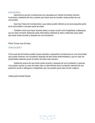9
COCLUCIÓN 6
Aprendimos que las inundaciones son causadas por fuertes tormentas ciclones
huracanes o deslaves de ríos y presas que hacen que se inunden varias partes de una
comunidad.
Que hay 3 tipos de inundaciones y que estas pueden afectar ya se auna pequeña parte
de la comunidad o una gran parte de estas.
También vimos que hacer durante estas y a quien acudir como brigadistas y albergues,
que en todo momento debemos estar informados mediante la radio o televisión para saber
que hacer antes durante y después de una inundación.
Pérez Torres Juan Enrique
CONCLUCIÓN 7
Vimos que las tormentas pueden causar grandes o pequeñas inundaciones en una comunidad
que puede contener una inundación después de ella varias enfermedades y que en caso de
presentarlas deberás acudir al centro de salud más cercano.
Hablamos acerca de que hacer antes durante y después de una inundación y quienes
nos pueden ayudar en caso de haber sido un damnificado de la inundación además de que
podemos acudir a albergues y brigadistas que nos pueden guiar para acudir a alguno.
Valenzuela Hurtado Nicole
 
