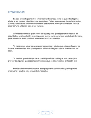 2
INTRODUCCIÓN
En este proyecto podrás leer sobre las inundaciones y como es que estas llegan a
afectar al ser humano y también como se originan. Podrás aprender que debes hacer antes,
durante y después de una inundación dentro de tu colonia, municipio o estado en caso de
pasar por una catástrofe para el ser humano.
Además te diremos a quién acudir por ayuda y para que sepas tomar medidas de
seguridad en una inundación, o como puedes apoyar a una comunidad afectada por la misma
y que sepas que tienes que tener a la mano cuando se presenten.
Te hablaremos sobre las severas consecuencias y efectos que estas conllevan y los
tipos de enfermedades a las que te podrías enfrentar si llegas a pescar una infección por
estas.
Te diremos que tienes que hacer cuando protección civil llegue a las casas para
prevenir de alguna y que sepas las instrucciones que podrías recibir de protección civil.
Podrás saber cómo encontrar un albergue para los damnificados y como puedes
encontrarlo y acudir a ellos en cuanto lo necesites.
 