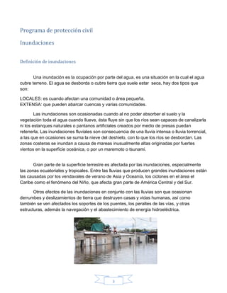 3
Programa de protección civil
Inundaciones
Definición de inundaciones
Una inundación es la ocupación por parte del agua, es una situación en la cual el agua
cubre terreno. El agua se desborda o cubre tierra que suele estar seca, hay dos tipos que
son:
LOCALES: es cuando afectan una comunidad o área pequeña.
EXTENSA: que pueden abarcar cuencas y varias comunidades.
Las inundaciones son ocasionadas cuando al no poder absorber el suelo y la
vegetación toda el agua cuando llueve, ésta fluye sin que los ríos sean capaces de canalizarla
ni los estanques naturales o pantanos artificiales creados por medio de presas puedan
retenerla. Las inundaciones fluviales son consecuencia de una lluvia intensa o lluvia torrencial,
a las que en ocasiones se suma la nieve del deshielo, con lo que los ríos se desbordan. Las
zonas costeras se inundan a causa de mareas inusualmente altas originadas por fuertes
vientos en la superficie oceánica, o por un maremoto o tsunami.
Gran parte de la superficie terrestre es afectada por las inundaciones, especialmente
las zonas ecuatoriales y tropicales. Entre las lluvias que producen grandes inundaciones están
las causadas por los vendavales de verano de Asia y Oceanía, los ciclones en el área el
Caribe como el fenómeno del Niño, que afecta gran parte de América Central y del Sur.
Otros efectos de las inundaciones en conjunto con las lluvias son que ocasionan
derrumbes y deslizamientos de tierra que destruyen casas y vidas humanas, así como
también se ven afectados los soportes de los puentes, los peraltes de las vías, y otras
estructuras, además la navegación y el abastecimiento de energía hidroeléctrica.
 